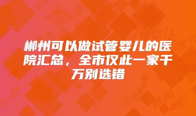 郴州可以做试管婴儿的医院汇总，全市仅此一家千万别选错