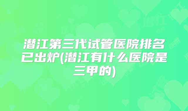 潜江第三代试管医院排名已出炉(潜江有什么医院是三甲的)