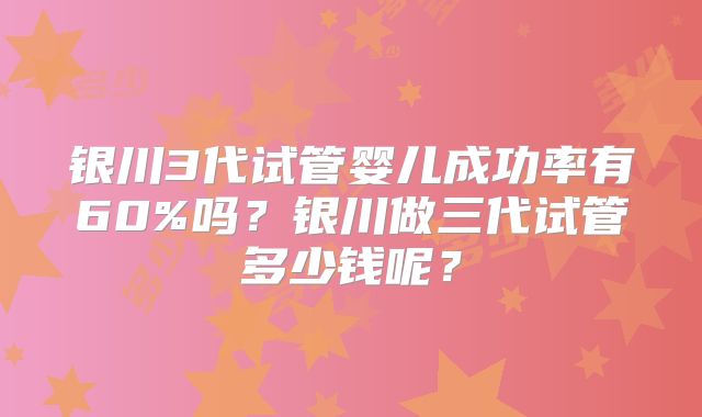银川3代试管婴儿成功率有60%吗？银川做三代试管多少钱呢？