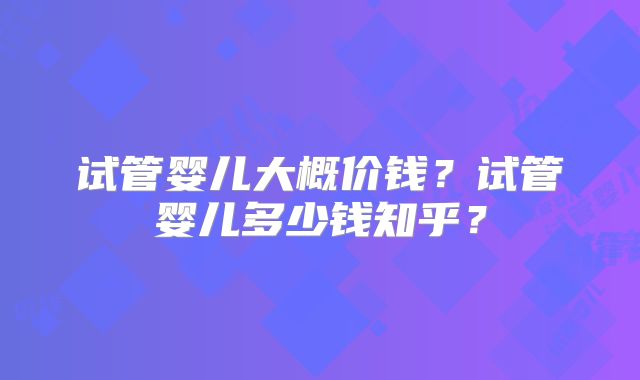 试管婴儿大概价钱?试管婴儿多少钱知乎?
