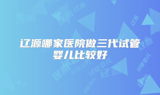 辽源哪家医院做三代试管婴儿比较好