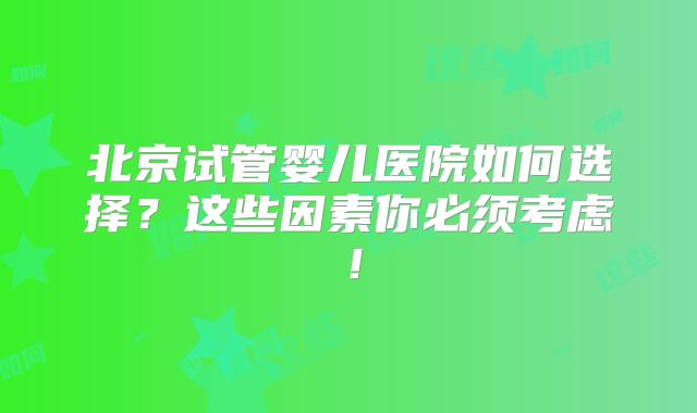 北京试管婴儿医院如何选择？这些因素你必须考虑！