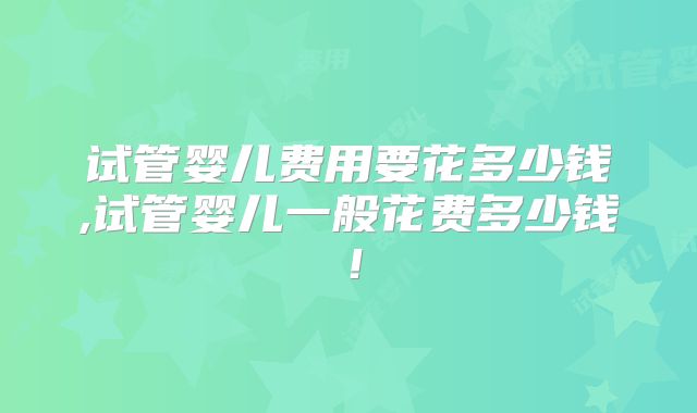 试管婴儿费用要花多少钱,试管婴儿一般花费多少钱！