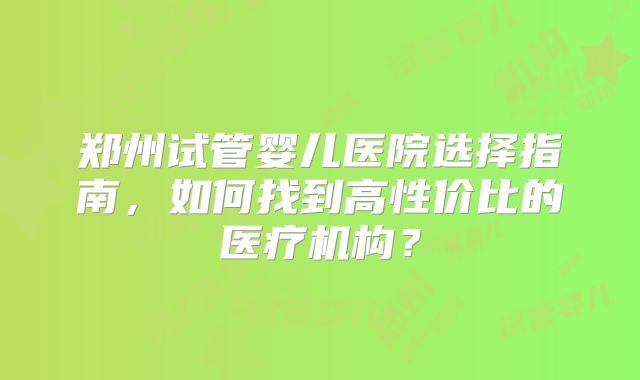 郑州试管婴儿医院选择指南，如何找到高性价比的医疗机构？