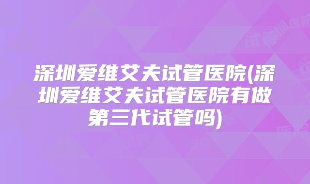 深圳爱维艾夫试管医院(深圳爱维艾夫试管医院有做第三代试管吗)