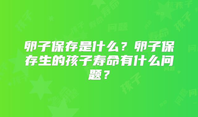 卵子保存是什么?卵子保存生的孩子寿命有什么问题?