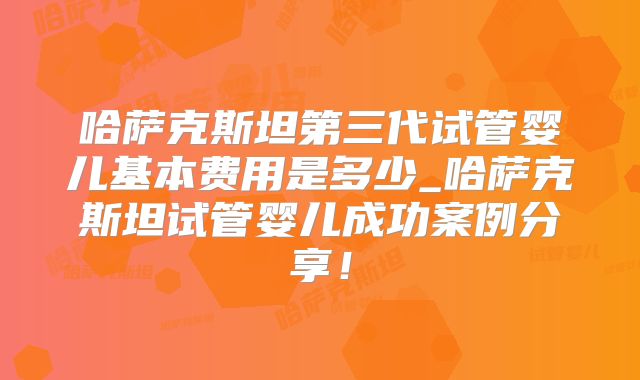 哈萨克斯坦第三代试管婴儿基本费用是多少_哈萨克斯坦试管婴儿成功案例分享!