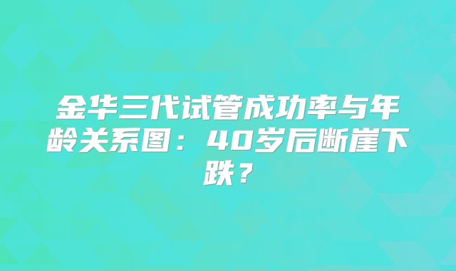 金华三代试管成功率与年龄关系图:40岁后断崖下跌?