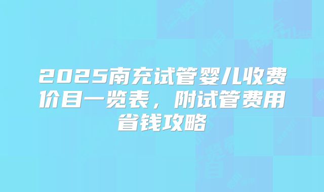 2025南充试管婴儿收费价目一览表，附试管费用省钱攻略