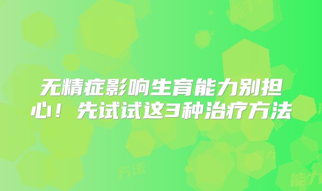 无精症影响生育能力别担心！先试试这3种治疗方法