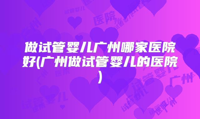 做试管婴儿广州哪家医院好(广州做试管婴儿的医院)