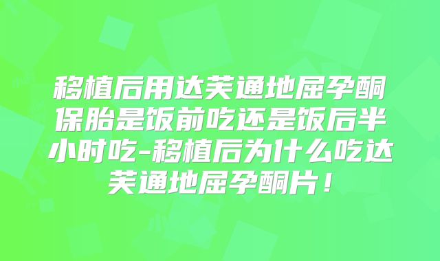 移植后用达芙通地屈孕酮保胎是饭前吃还是饭后半小时吃-移植后为什么吃达芙通地屈孕酮片！
