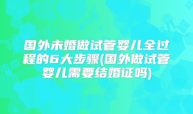 国外未婚做试管婴儿全过程的6大步骤(国外做试管婴儿需要结婚证吗)