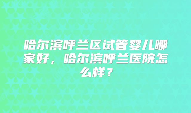 哈尔滨呼兰区试管婴儿哪家好，哈尔滨呼兰医院怎么样？