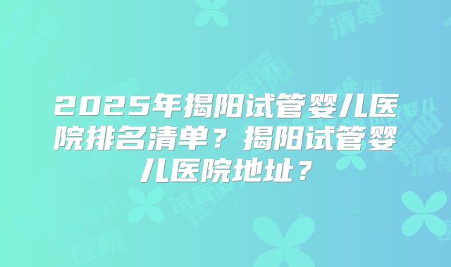 2025年揭阳试管婴儿医院排名清单？揭阳试管婴儿医院地址？