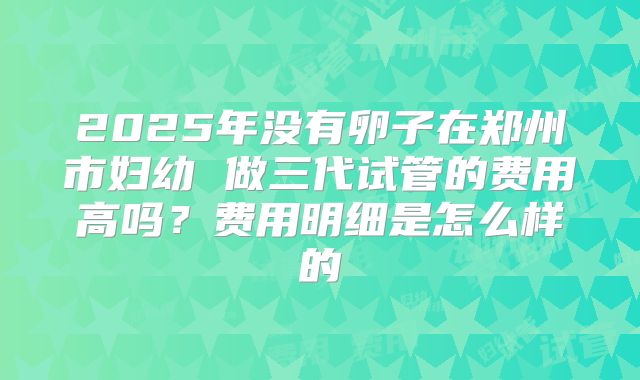 2025年没有卵子在郑州市妇幼 做三代试管的费用高吗?费用明细是怎么样的