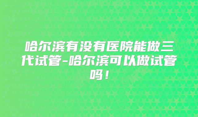 哈尔滨有没有医院能做三代试管-哈尔滨可以做试管吗！