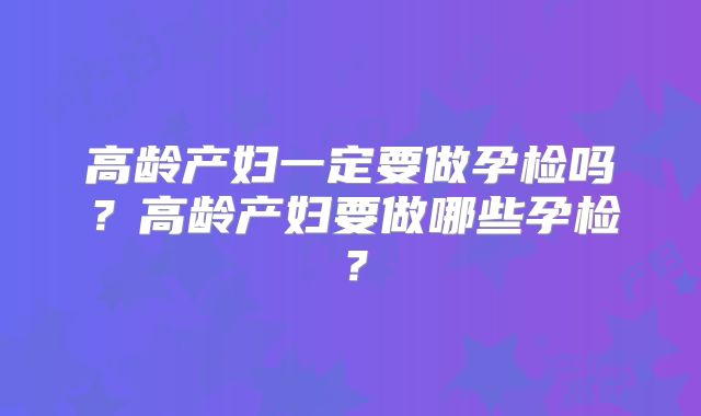 高龄产妇一定要做孕检吗?高龄产妇要做哪些孕检?