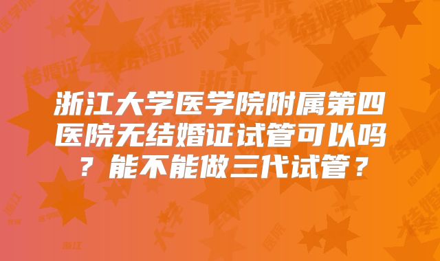 浙江大学医学院附属第四医院无结婚证试管可以吗？能不能做三代试管？