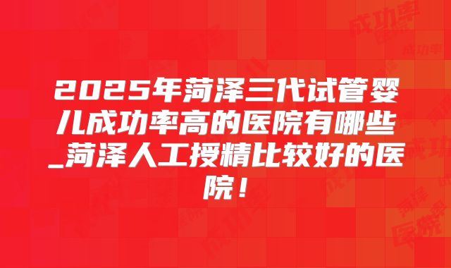 2025年菏泽三代试管婴儿成功率高的医院有哪些_菏泽人工授精比较好的医院！