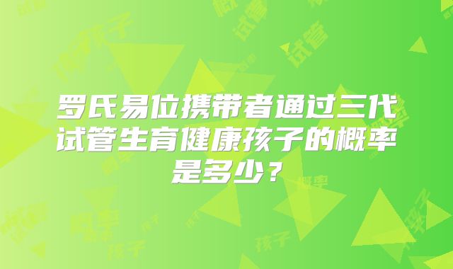 罗氏易位携带者通过三代试管生育健康孩子的概率是多少？