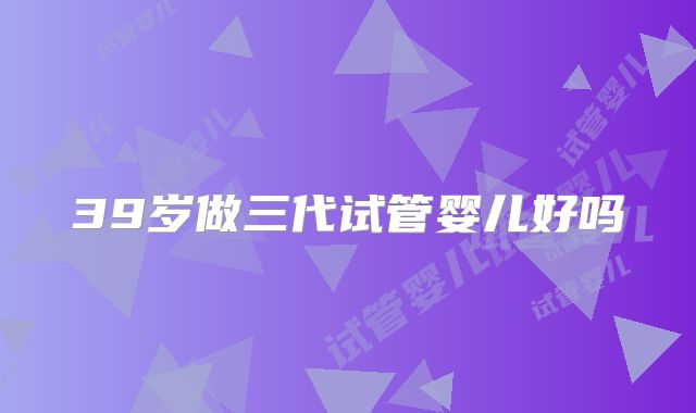 39岁做三代试管婴儿好吗