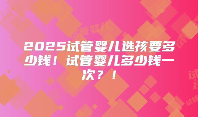 2025试管婴儿选孩要多少钱!试管婴儿多少钱一次?!