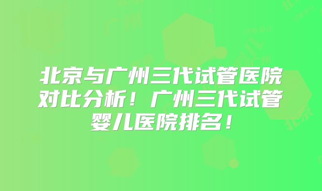 北京与广州三代试管医院对比分析!广州三代试管婴儿医院排名!