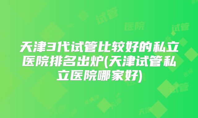 天津3代试管比较好的私立医院排名出炉(天津试管私立医院哪家好)
