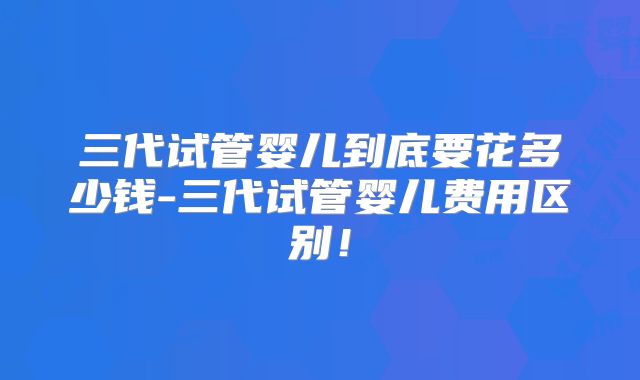 三代试管婴儿到底要花多少钱-三代试管婴儿费用区别！