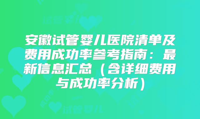 安徽试管婴儿医院清单及费用成功率参考指南:最新信息汇总(含详细费用与成功率分析)