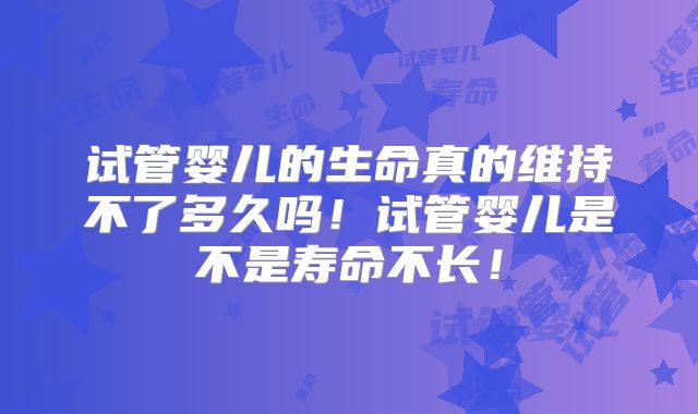 试管婴儿的生命真的维持不了多久吗！试管婴儿是不是寿命不长！