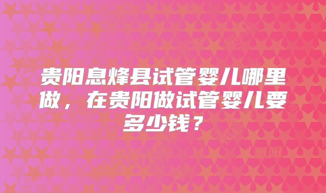 贵阳息烽县试管婴儿哪里做，在贵阳做试管婴儿要多少钱？
