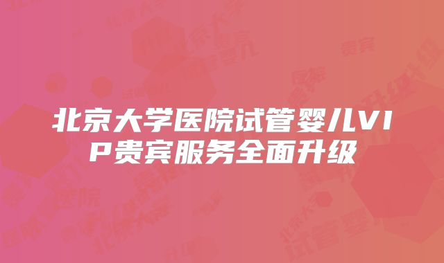 北京大学医院试管婴儿VIP贵宾服务全面升级