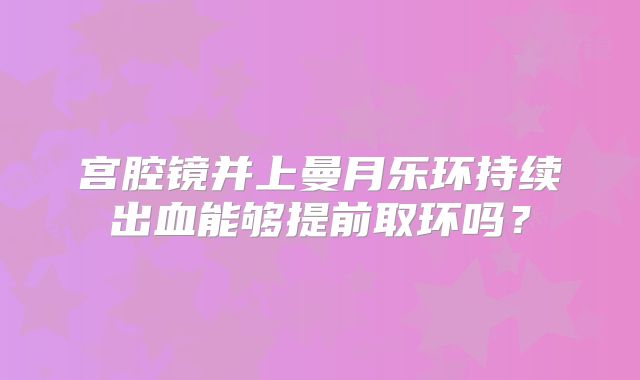 宫腔镜并上曼月乐环持续出血能够提前取环吗？