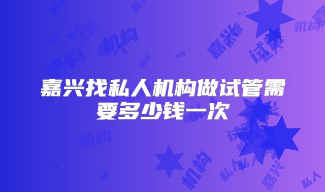 嘉兴找私人机构做试管需要多少钱一次
