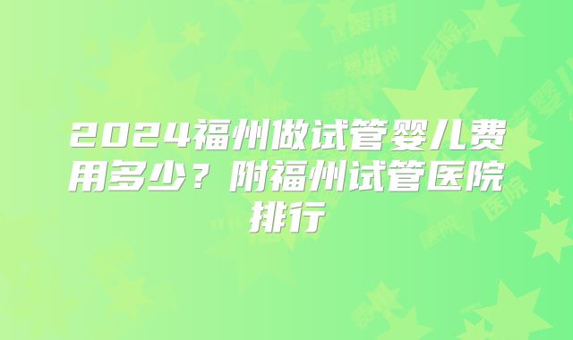 2024福州做试管婴儿费用多少?附福州试管医院排行