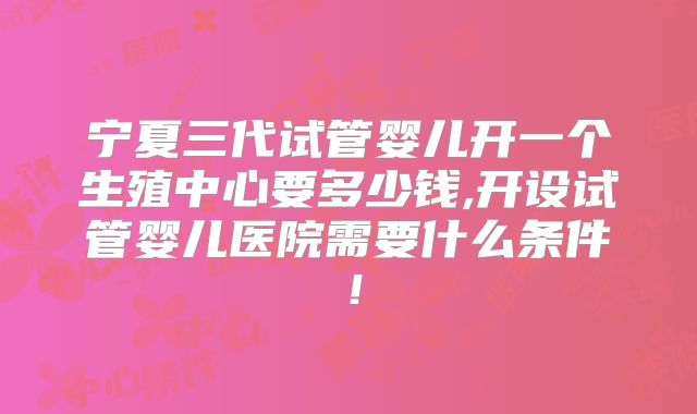 宁夏三代试管婴儿开一个生殖中心要多少钱,开设试管婴儿医院需要什么条件！