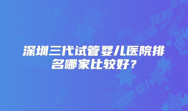 深圳三代试管婴儿医院排名哪家比较好?
