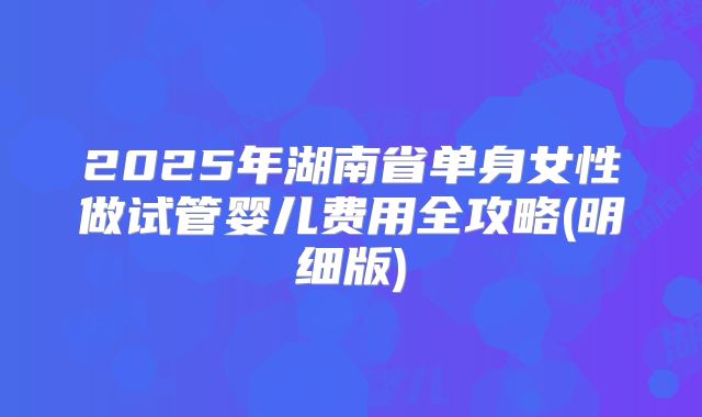 2025年湖南省单身女性做试管婴儿费用全攻略(明细版)