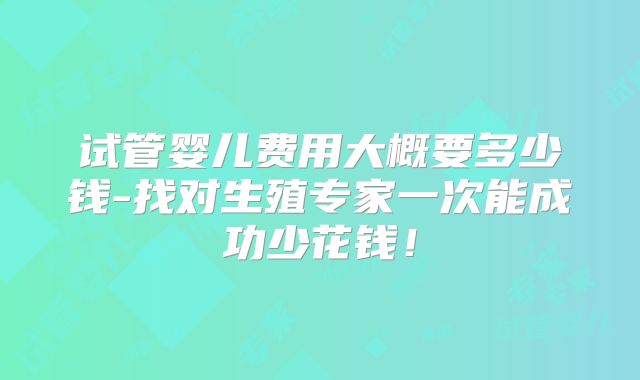 试管婴儿费用大概要多少钱-找对生殖专家一次能成功少花钱！