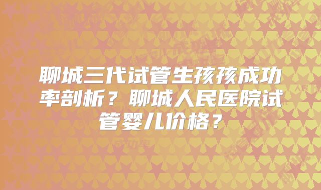 聊城三代试管生孩孩成功率剖析？聊城人民医院试管婴儿价格？