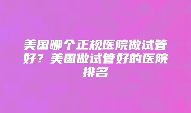 美国哪个正规医院做试管好？美国做试管好的医院排名
