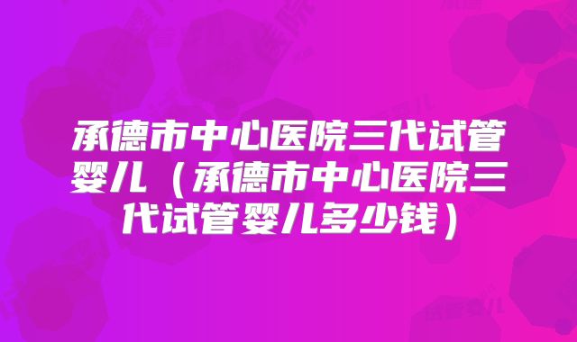 承德市中心医院三代试管婴儿(承德市中心医院三代试管婴儿多少钱)