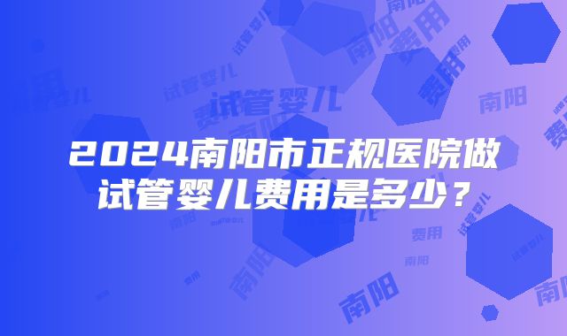 2024南阳市正规医院做试管婴儿费用是多少？