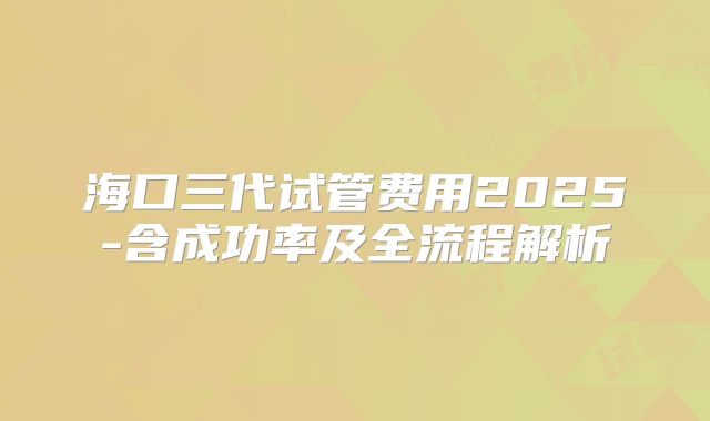 海口三代试管费用2025-含成功率及全流程解析