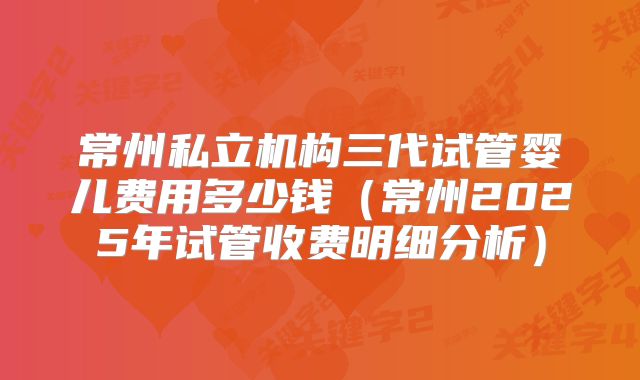常州私立机构三代试管婴儿费用多少钱（常州2025年试管收费明细分析）