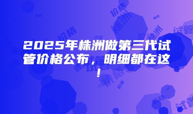 2025年株洲做第三代试管价格公布，明细都在这！