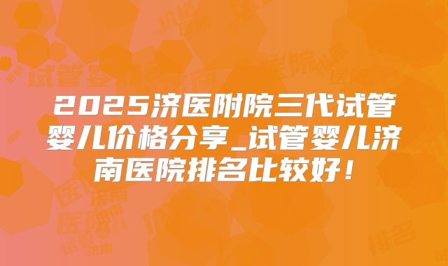 2025济医附院三代试管婴儿价格分享_试管婴儿济南医院排名比较好！