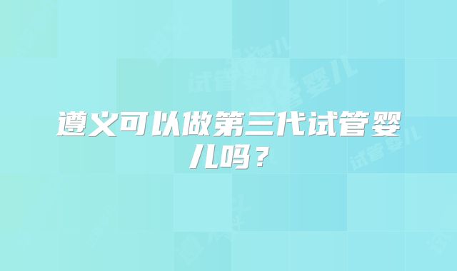 遵义可以做第三代试管婴儿吗?